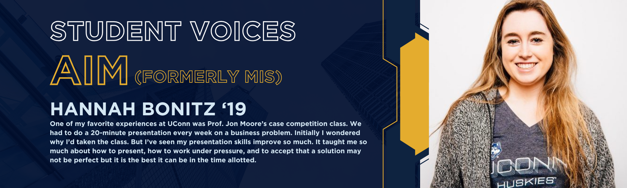 Student voices: AIM (formerly MIS). Hannah Bonitz '19. One of my favorite experiences at UConn was Prof. Jon Moore’s case competition class. We had to do a 20-minute presentation every week on a business problem. Initially I wondered why I’d taken the class. But I’ve seen my presentation skills improve so much. It taught me so much about how to present, how to work under pressure, and to accept that a solution may not be perfect but it is the best it can be in the time allotted.