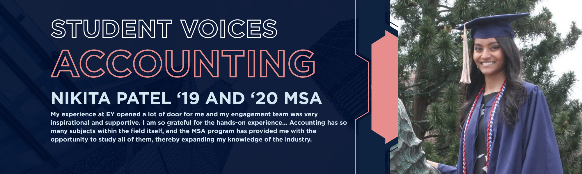 Nikita Patel (Accounting '19 and '20 MSA) student testimonial. My experience at EY opened a lot of door for me and my engagement team was very inspirational and supportive. I am so grateful for the hands-on experience... Accounting has so many subjects within the field itself, and the MSA program has provided me with the opportunity to study all of them, thereby expanding my knowledge of the industry.