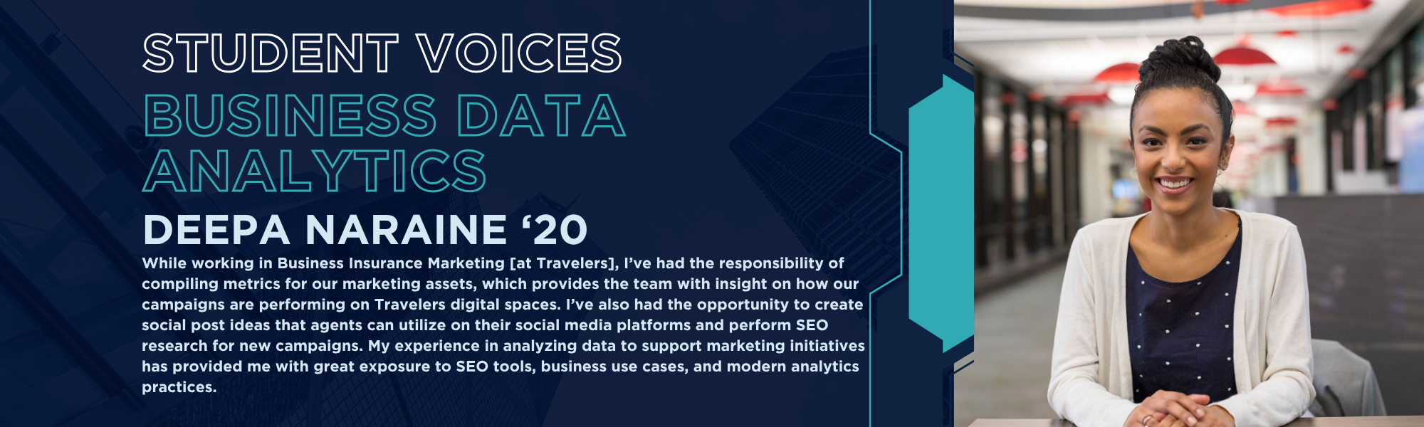 Student Voices: Business Data Analytics, Deepa Narine '20. While working in Business Insurance Marketing [at Travelers], I’ve had the responsibility of compiling metrics for our marketing assets, which provides the team with insight on how our campaigns are performing on Travelers digital spaces. I’ve also had the opportunity to create social post ideas that agents can utilize on their social media platforms and perform SEO research for new campaigns. My experience in analyzing data to support marketing initiatives has provided me with great exposure to SEO tools, business use cases, and modern analytics practices.
