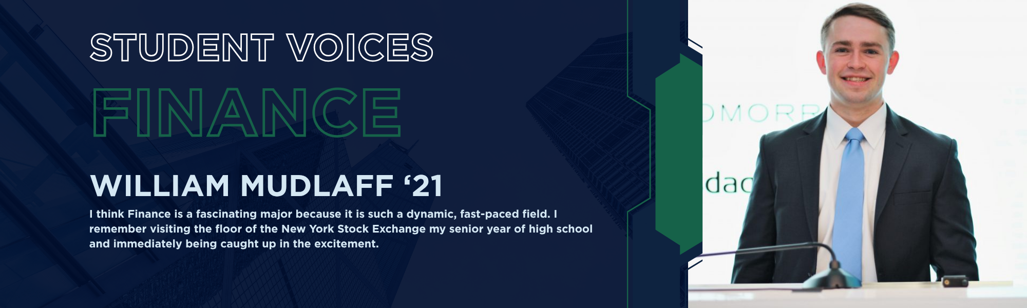 Student Voices: Finance, William Mudlaff '21. "I think Finance is a fascinating major because it is such a dynamic, fast-paced field. I remember visiting the floor of the New York Stock Exchange my senior year of high school and immediately being caught up in the excitement."