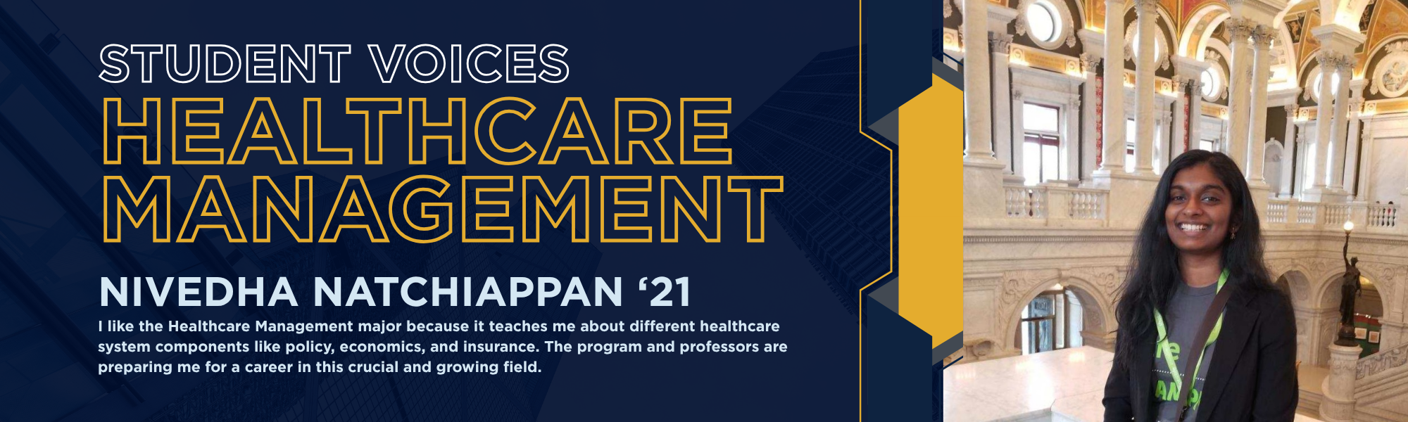 Student Voices: Healthcare Management, Nivedha Natchiappan '21. "I like the Healthcare Management major because it teaches me about different healthcare system components like policy, economics, and insurance. The program and professors are preparing me for a career in this crucial and growing field."