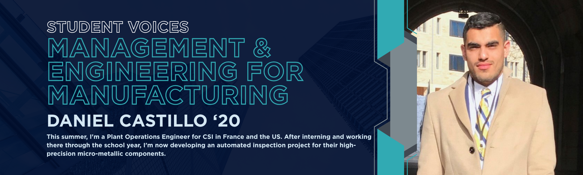 Student Voices: Management & Engineering for Manufacturing. Daniel Castillo '20. "This summer, I'm a Plant Operations Engineer for CSI in France and the US. After interning and working there through the school year, I'm now developing an automated inspection project for their high-precision micro-metallic components."