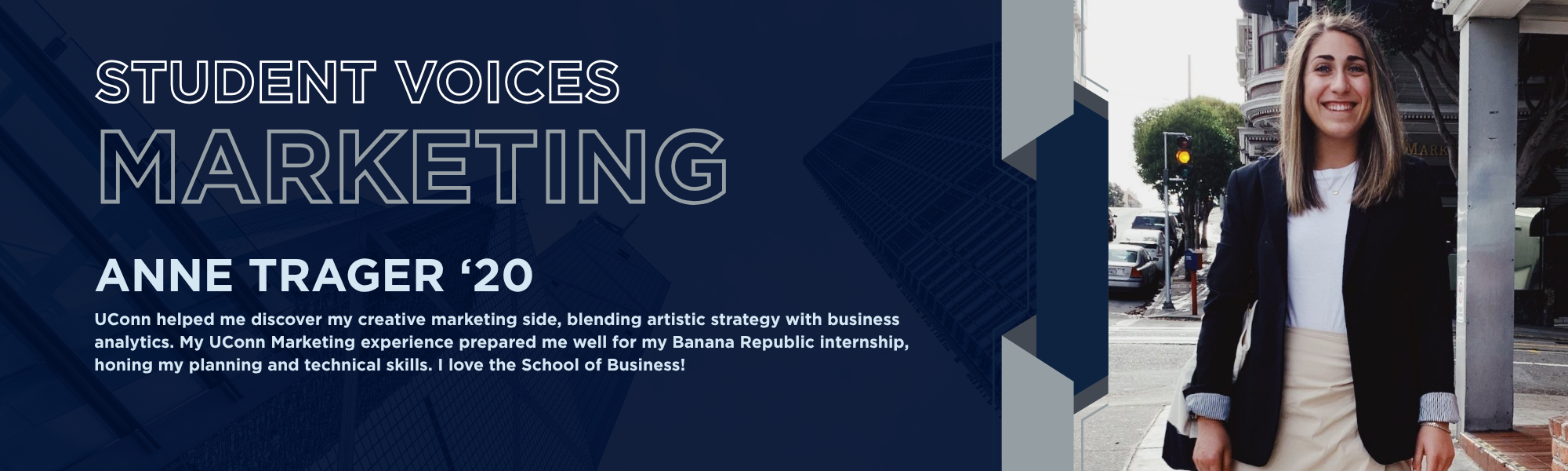 Student Voices Marketing. ANNE TRAGER '20. "UConn helped me discover my creative marketing side, blending artistic strategy with business analytics. My UConn Marketing experience prepared me well for my Banana Republic internship, honing my planning and technical skills. I love the School of Business!"
