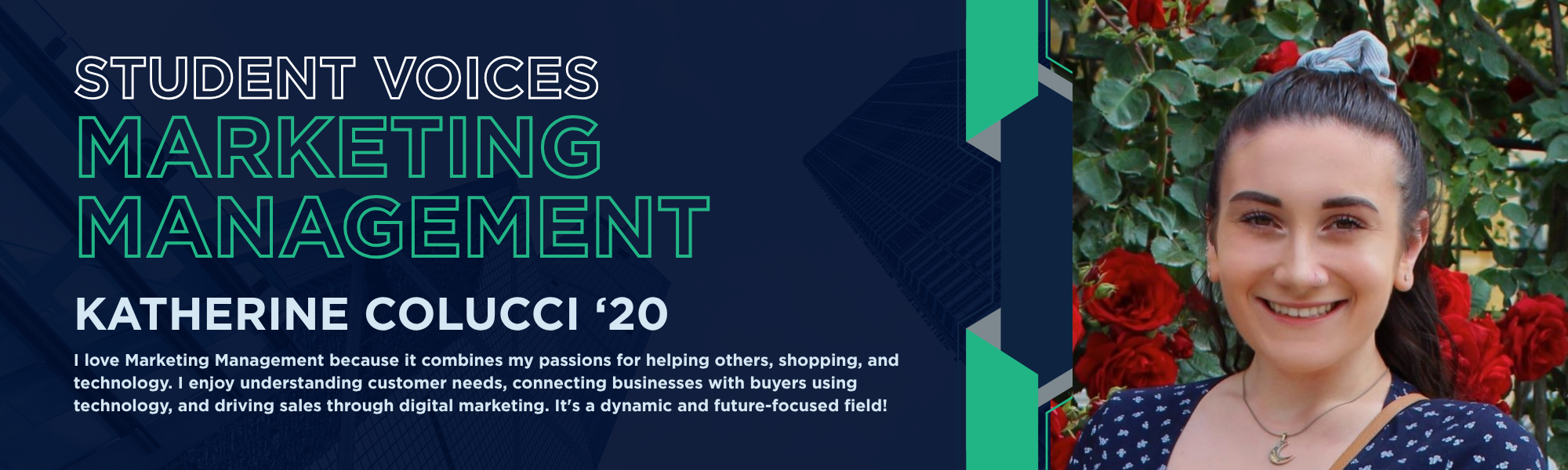 Student Voices Marketing Management. Katherine Colucci '20. "I love Marketing Management because it combines my passions for helping others, shopping, and technology. I enjoy understanding customer needs, connecting businesses with buyers using technology, and driving sales through digital marketing. It's a dynamic and future-focused field!"