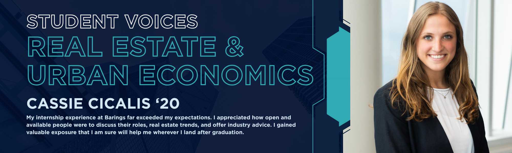 Student Voices Real Estate & Urban Economics. Cassie Cicalis '20. "My internship experience at Barings far exceeded my expectations. I appreciated how open and valuable people were to discuss their roles, real estate trends, and offer industry advice. I gained valuable exposure that I am sure will help me wherever I land after graduation."