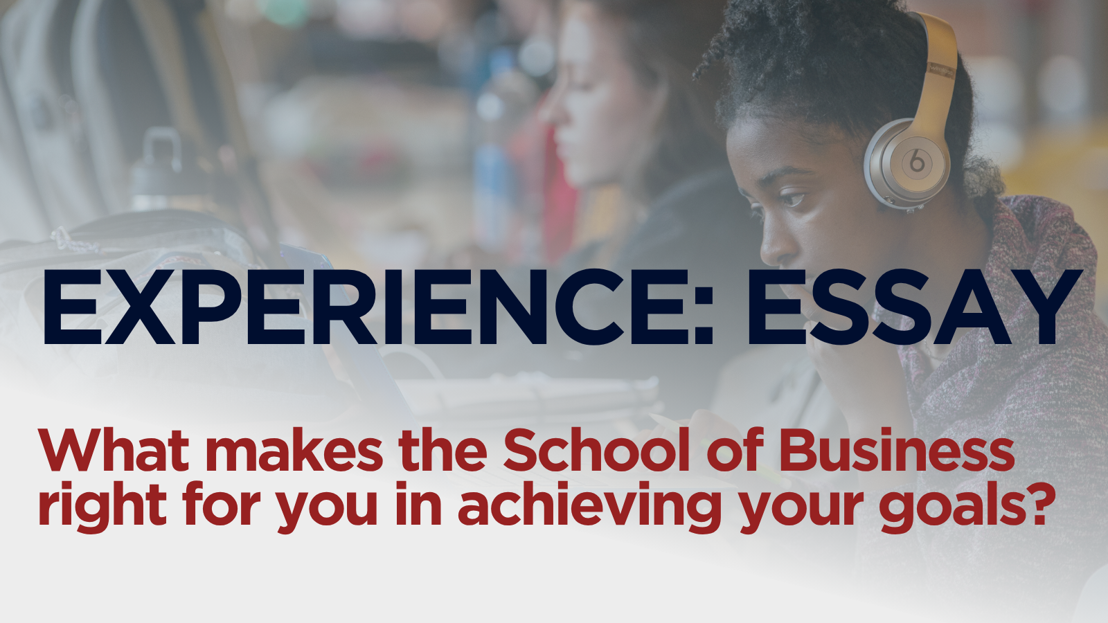A female student looking at a laptop. In the foreground, the words "EXPERIENCE: ESSAY" are prominently displayed in large, dark blue letters. Below this, in red text, is the question, "What makes the School of Business right for you in achieving your goals?"